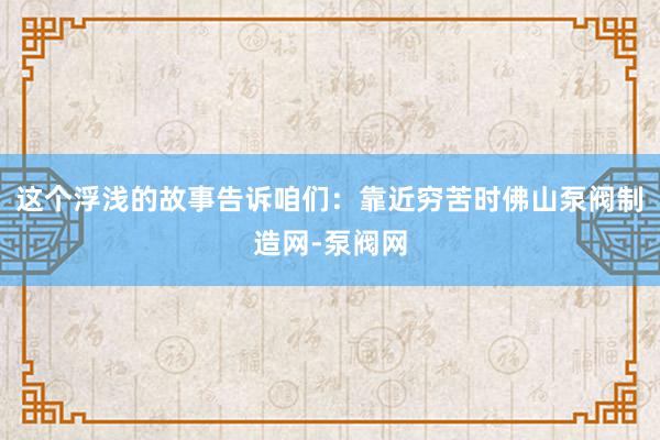这个浮浅的故事告诉咱们:靠近穷苦时佛山泵阀制造网-泵阀网